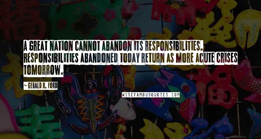 Gerald R. Ford Quotes: A great nation cannot abandon its responsibilities. Responsibilities abandoned today return as more acute crises tomorrow.