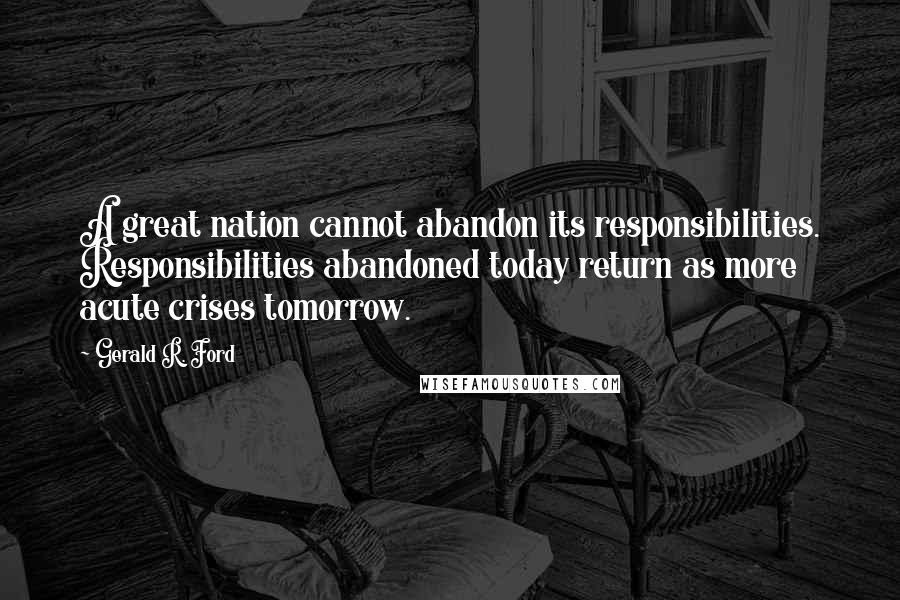 Gerald R. Ford Quotes: A great nation cannot abandon its responsibilities. Responsibilities abandoned today return as more acute crises tomorrow.