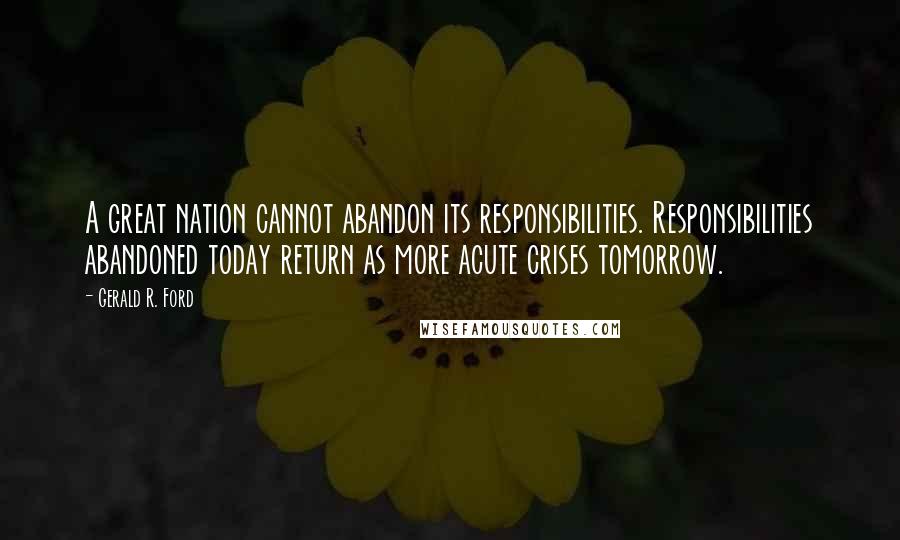 Gerald R. Ford Quotes: A great nation cannot abandon its responsibilities. Responsibilities abandoned today return as more acute crises tomorrow.