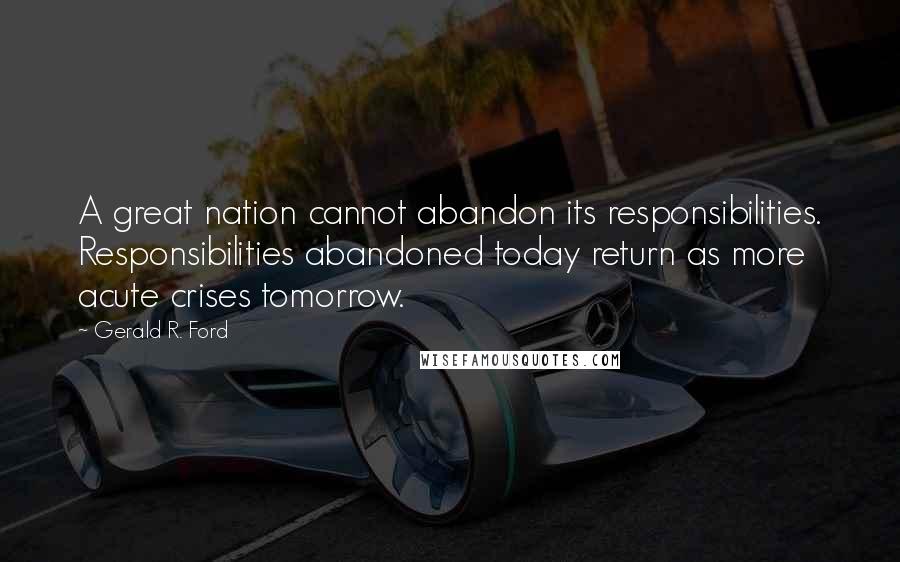 Gerald R. Ford Quotes: A great nation cannot abandon its responsibilities. Responsibilities abandoned today return as more acute crises tomorrow.