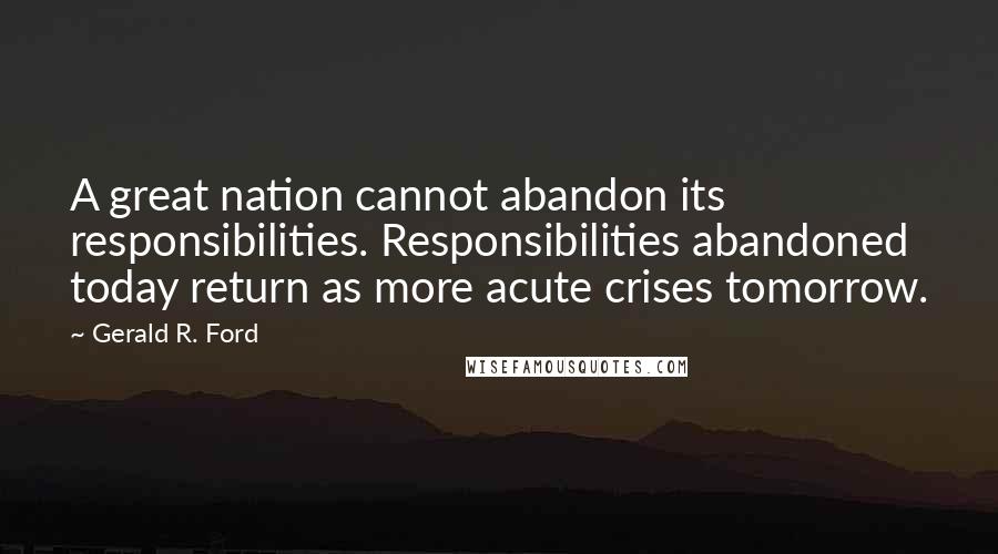 Gerald R. Ford Quotes: A great nation cannot abandon its responsibilities. Responsibilities abandoned today return as more acute crises tomorrow.