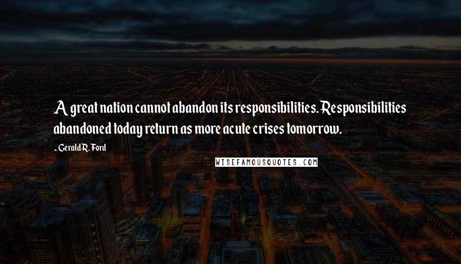 Gerald R. Ford Quotes: A great nation cannot abandon its responsibilities. Responsibilities abandoned today return as more acute crises tomorrow.