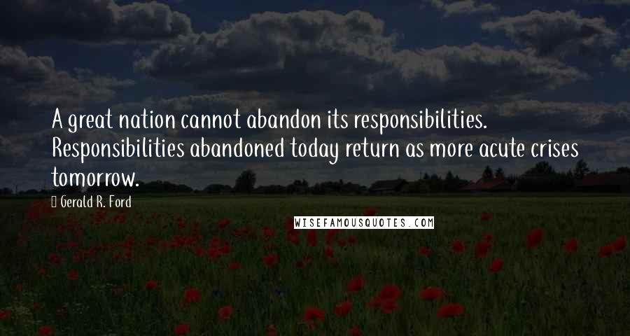 Gerald R. Ford Quotes: A great nation cannot abandon its responsibilities. Responsibilities abandoned today return as more acute crises tomorrow.