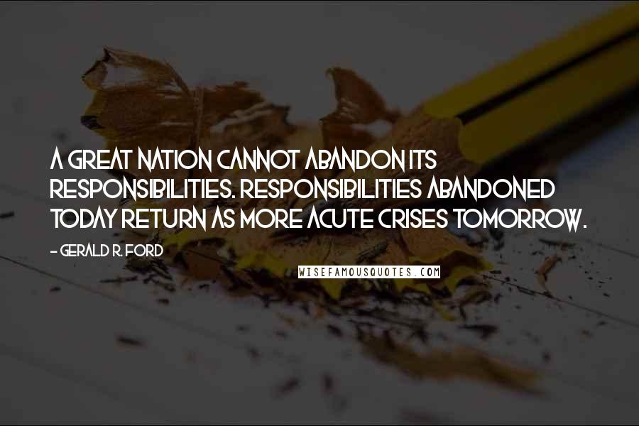 Gerald R. Ford Quotes: A great nation cannot abandon its responsibilities. Responsibilities abandoned today return as more acute crises tomorrow.