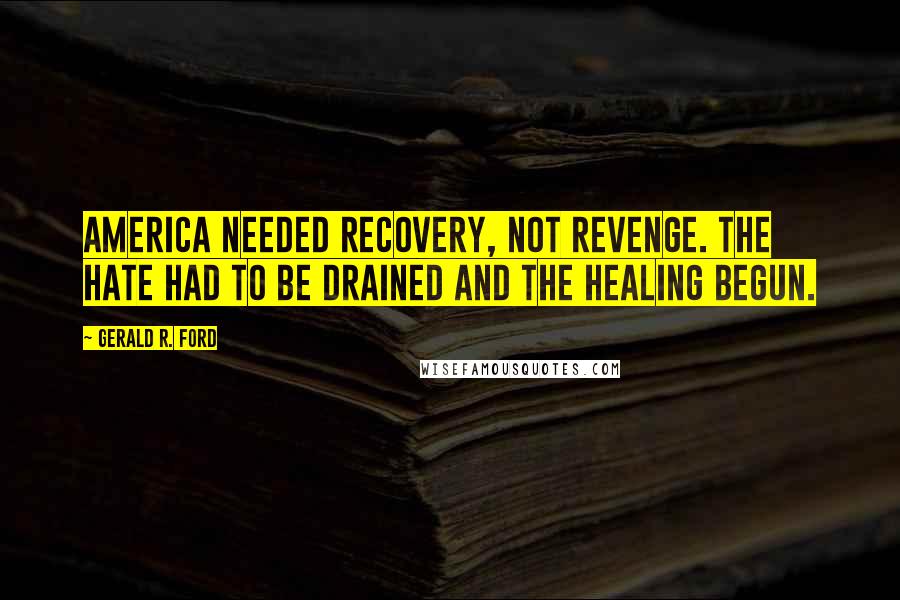 Gerald R. Ford Quotes: America needed recovery, not revenge. The hate had to be drained and the healing begun.