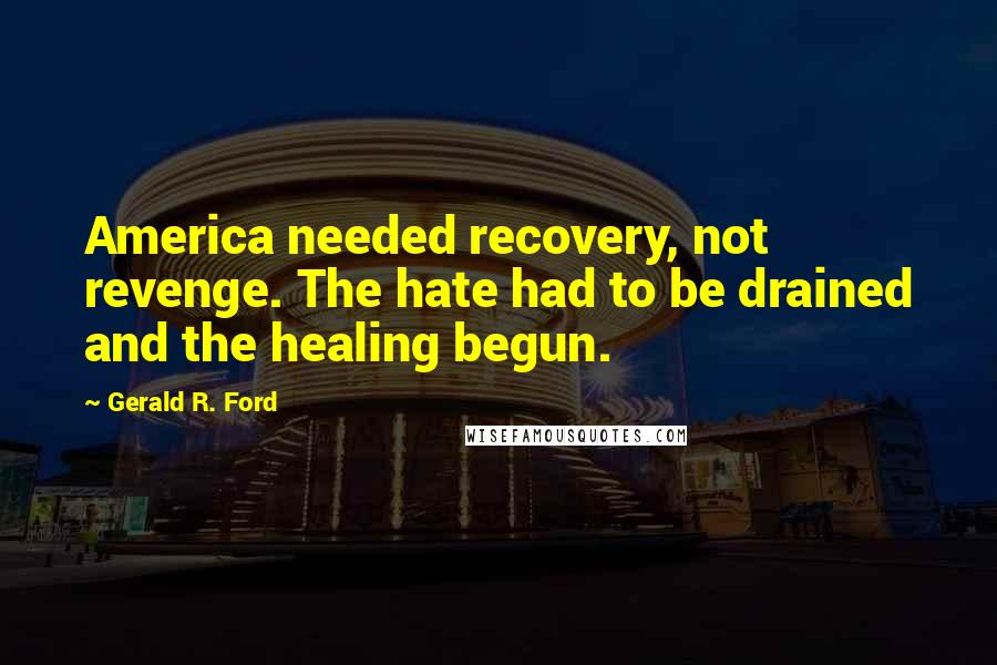 Gerald R. Ford Quotes: America needed recovery, not revenge. The hate had to be drained and the healing begun.