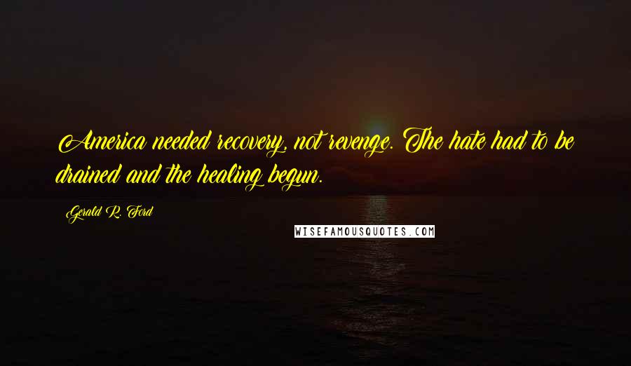 Gerald R. Ford Quotes: America needed recovery, not revenge. The hate had to be drained and the healing begun.