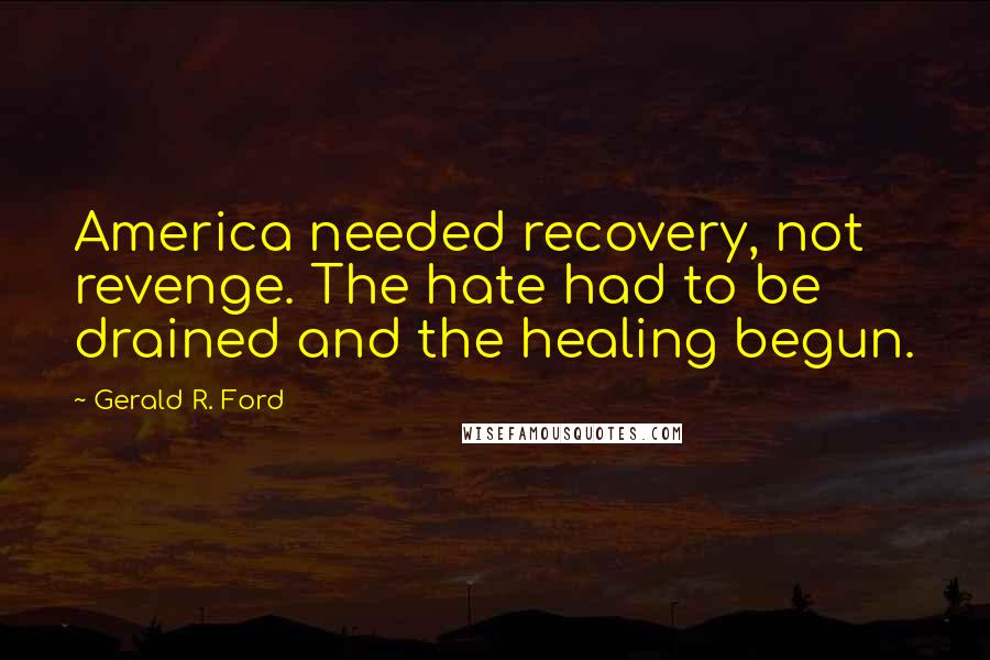 Gerald R. Ford Quotes: America needed recovery, not revenge. The hate had to be drained and the healing begun.