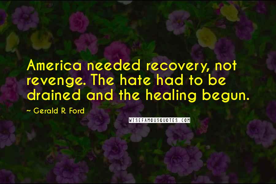 Gerald R. Ford Quotes: America needed recovery, not revenge. The hate had to be drained and the healing begun.