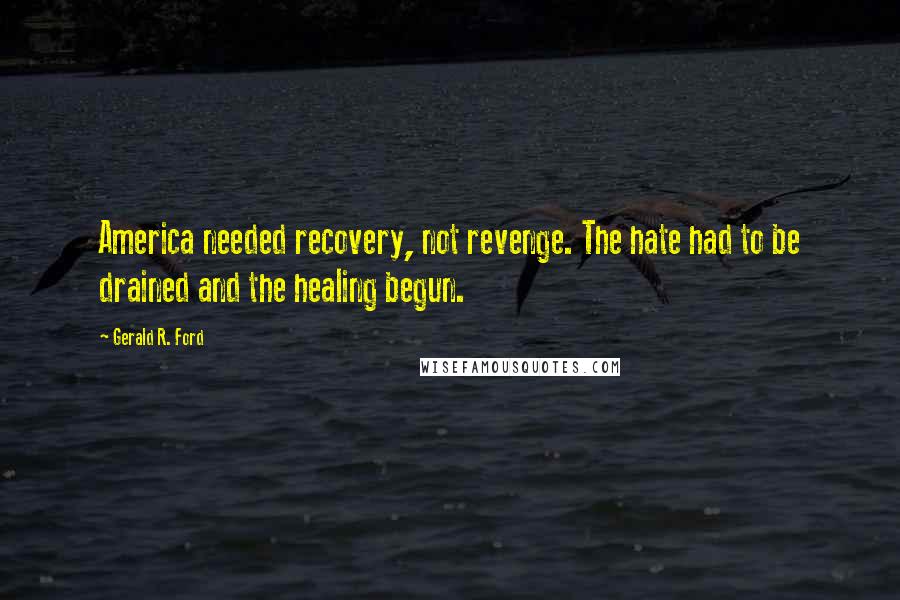 Gerald R. Ford Quotes: America needed recovery, not revenge. The hate had to be drained and the healing begun.