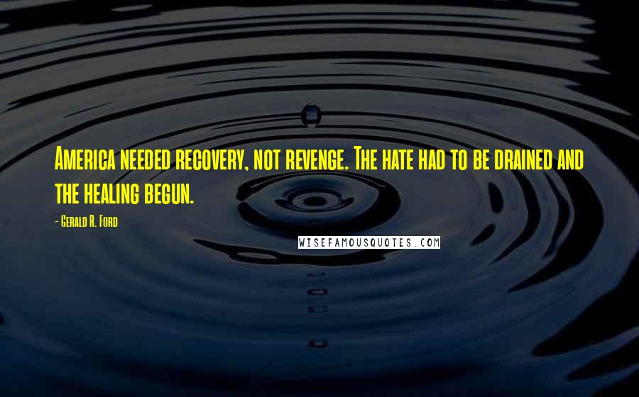 Gerald R. Ford Quotes: America needed recovery, not revenge. The hate had to be drained and the healing begun.