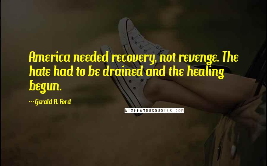 Gerald R. Ford Quotes: America needed recovery, not revenge. The hate had to be drained and the healing begun.