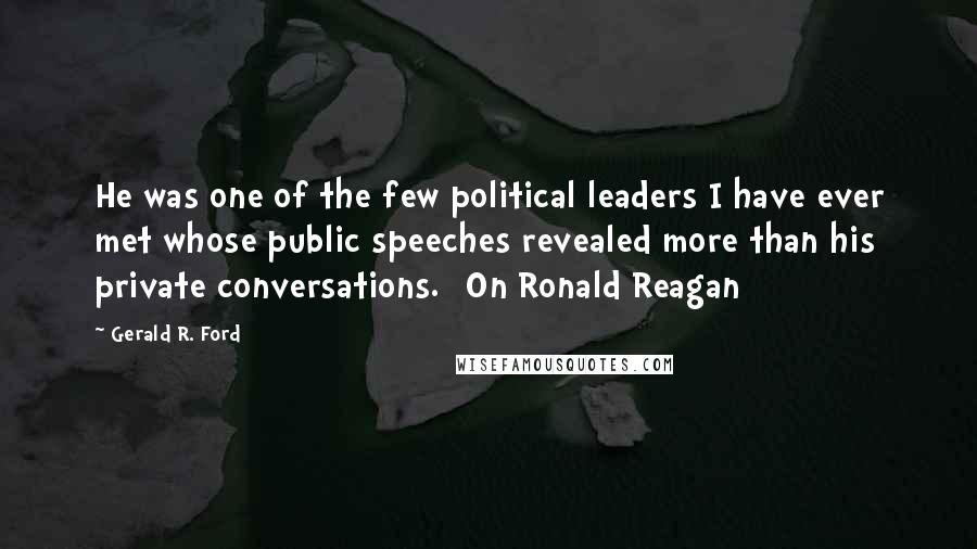 Gerald R. Ford Quotes: He was one of the few political leaders I have ever met whose public speeches revealed more than his private conversations. [On Ronald Reagan]