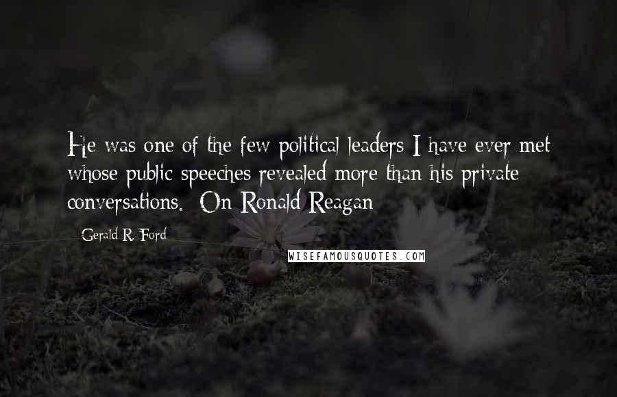 Gerald R. Ford Quotes: He was one of the few political leaders I have ever met whose public speeches revealed more than his private conversations. [On Ronald Reagan]