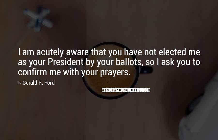 Gerald R. Ford Quotes: I am acutely aware that you have not elected me as your President by your ballots, so I ask you to confirm me with your prayers.