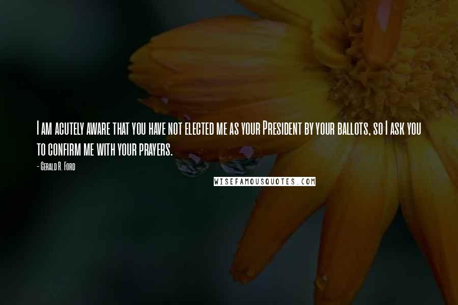 Gerald R. Ford Quotes: I am acutely aware that you have not elected me as your President by your ballots, so I ask you to confirm me with your prayers.