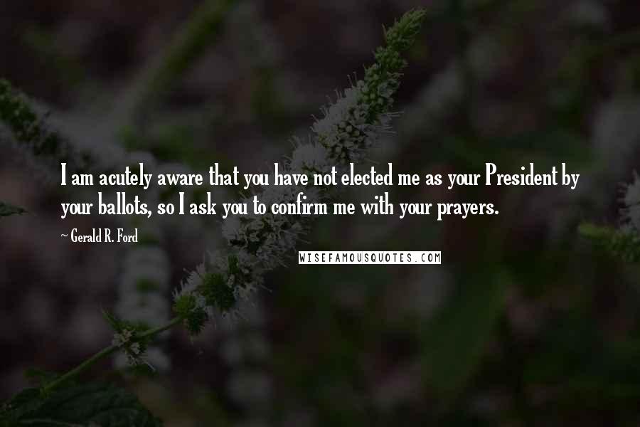 Gerald R. Ford Quotes: I am acutely aware that you have not elected me as your President by your ballots, so I ask you to confirm me with your prayers.