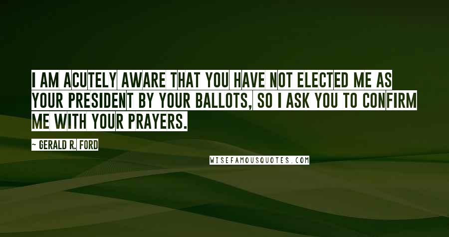 Gerald R. Ford Quotes: I am acutely aware that you have not elected me as your President by your ballots, so I ask you to confirm me with your prayers.