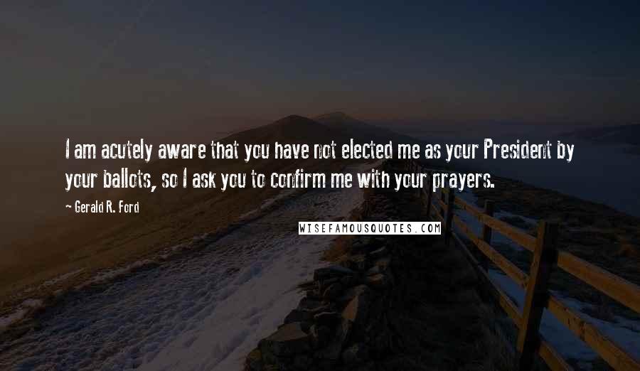 Gerald R. Ford Quotes: I am acutely aware that you have not elected me as your President by your ballots, so I ask you to confirm me with your prayers.