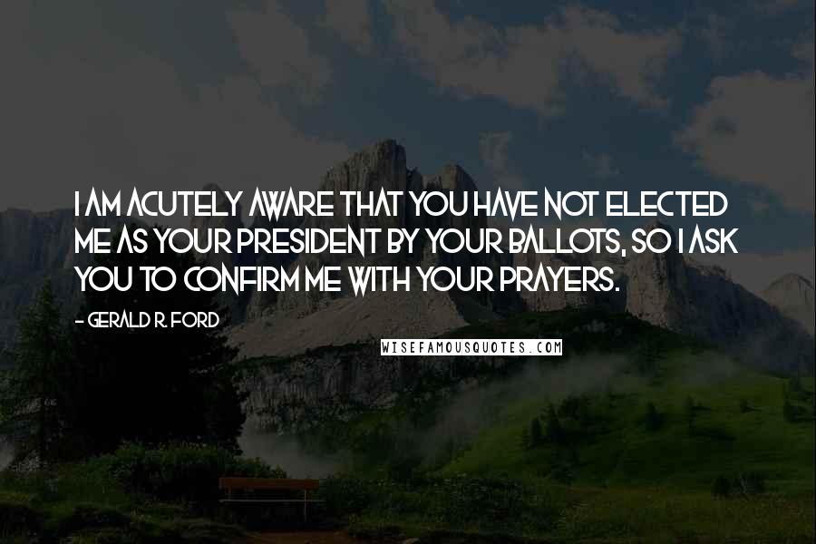 Gerald R. Ford Quotes: I am acutely aware that you have not elected me as your President by your ballots, so I ask you to confirm me with your prayers.