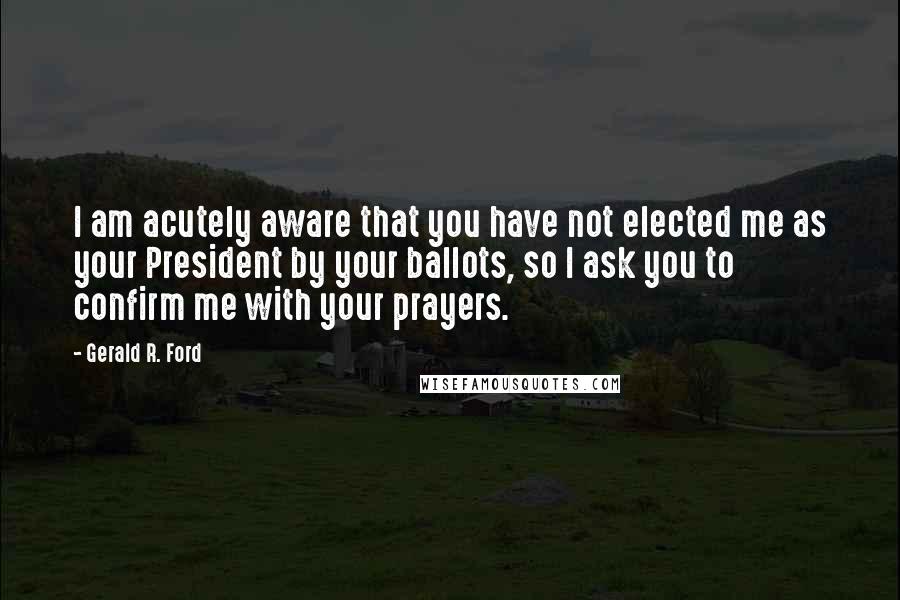 Gerald R. Ford Quotes: I am acutely aware that you have not elected me as your President by your ballots, so I ask you to confirm me with your prayers.