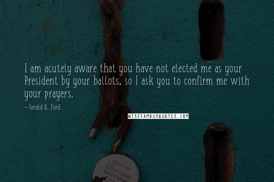 Gerald R. Ford Quotes: I am acutely aware that you have not elected me as your President by your ballots, so I ask you to confirm me with your prayers.