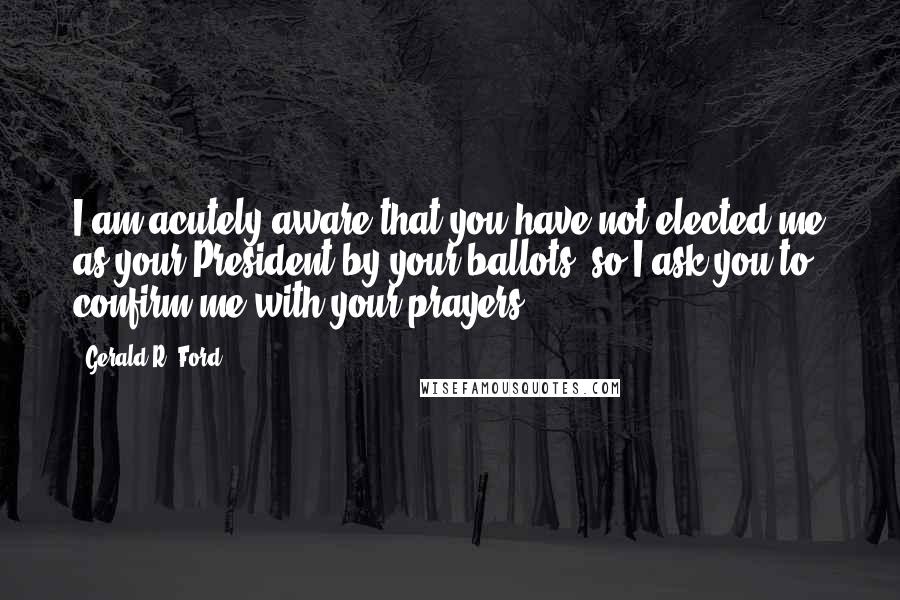 Gerald R. Ford Quotes: I am acutely aware that you have not elected me as your President by your ballots, so I ask you to confirm me with your prayers.