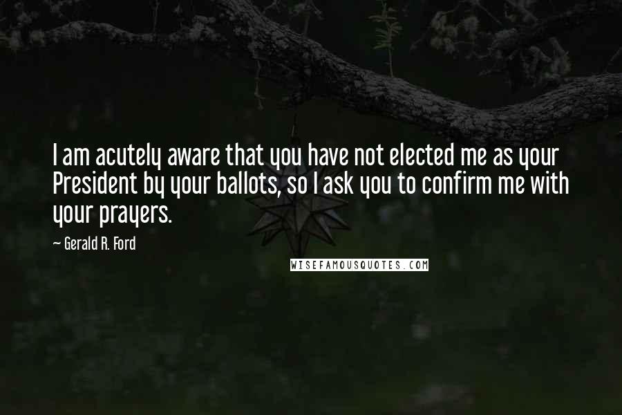 Gerald R. Ford Quotes: I am acutely aware that you have not elected me as your President by your ballots, so I ask you to confirm me with your prayers.