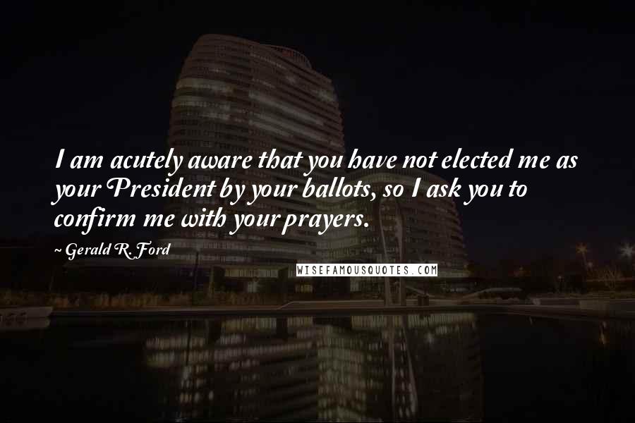 Gerald R. Ford Quotes: I am acutely aware that you have not elected me as your President by your ballots, so I ask you to confirm me with your prayers.