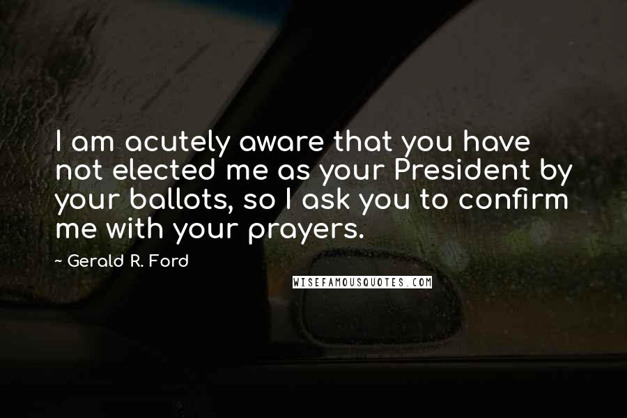 Gerald R. Ford Quotes: I am acutely aware that you have not elected me as your President by your ballots, so I ask you to confirm me with your prayers.