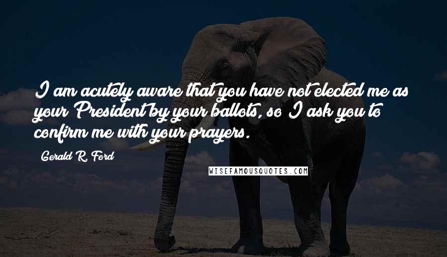 Gerald R. Ford Quotes: I am acutely aware that you have not elected me as your President by your ballots, so I ask you to confirm me with your prayers.