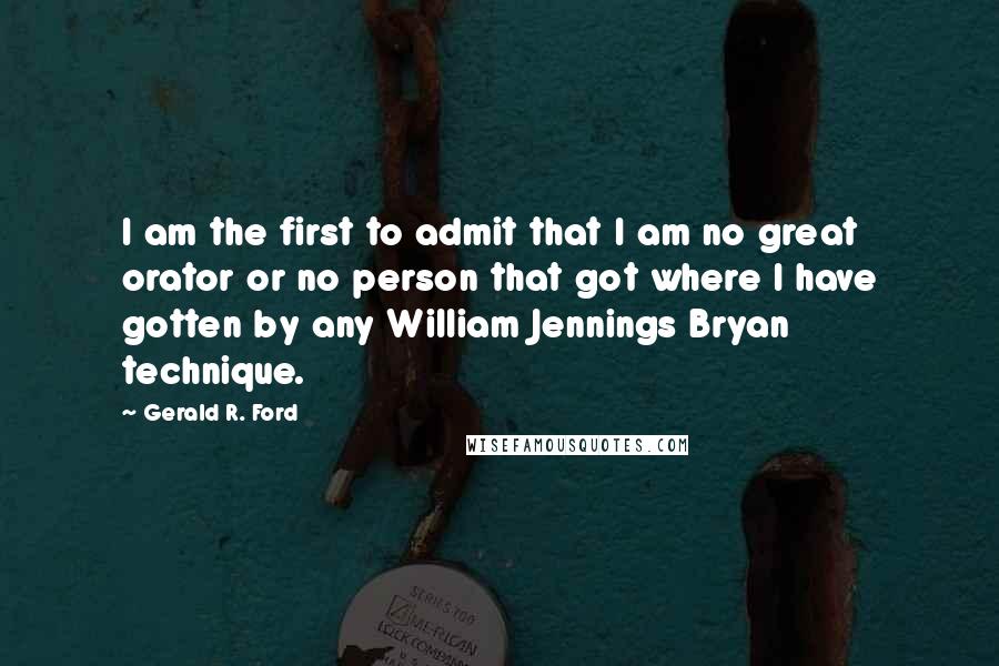 Gerald R. Ford Quotes: I am the first to admit that I am no great orator or no person that got where I have gotten by any William Jennings Bryan technique.