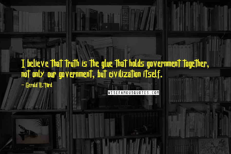 Gerald R. Ford Quotes: I believe that truth is the glue that holds government together, not only our government, but civilization itself.