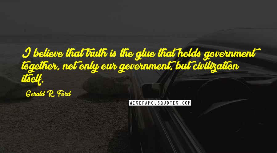 Gerald R. Ford Quotes: I believe that truth is the glue that holds government together, not only our government, but civilization itself.