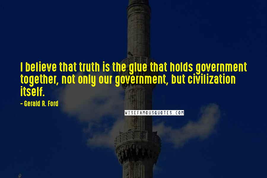 Gerald R. Ford Quotes: I believe that truth is the glue that holds government together, not only our government, but civilization itself.