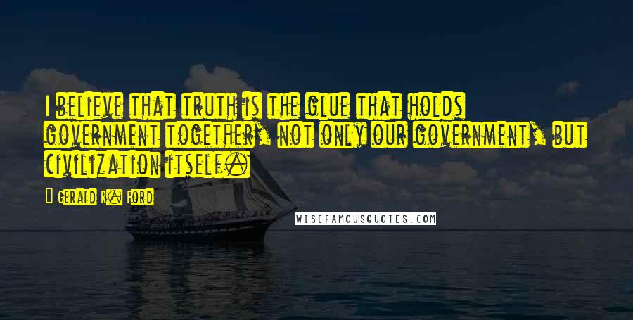 Gerald R. Ford Quotes: I believe that truth is the glue that holds government together, not only our government, but civilization itself.