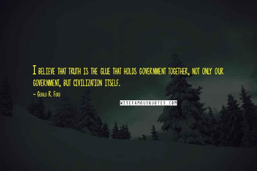 Gerald R. Ford Quotes: I believe that truth is the glue that holds government together, not only our government, but civilization itself.