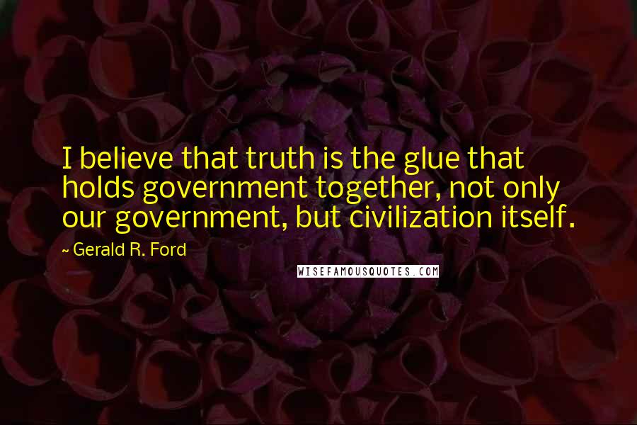 Gerald R. Ford Quotes: I believe that truth is the glue that holds government together, not only our government, but civilization itself.
