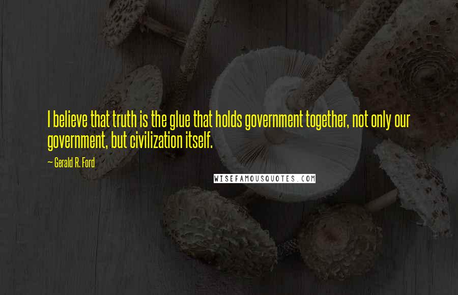 Gerald R. Ford Quotes: I believe that truth is the glue that holds government together, not only our government, but civilization itself.