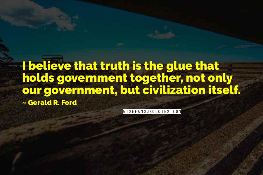 Gerald R. Ford Quotes: I believe that truth is the glue that holds government together, not only our government, but civilization itself.