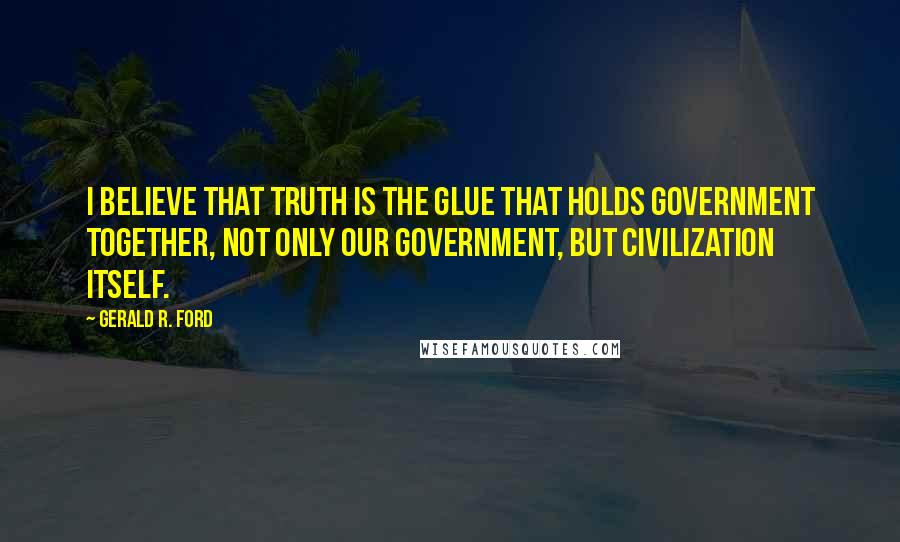 Gerald R. Ford Quotes: I believe that truth is the glue that holds government together, not only our government, but civilization itself.