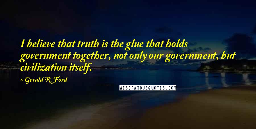 Gerald R. Ford Quotes: I believe that truth is the glue that holds government together, not only our government, but civilization itself.