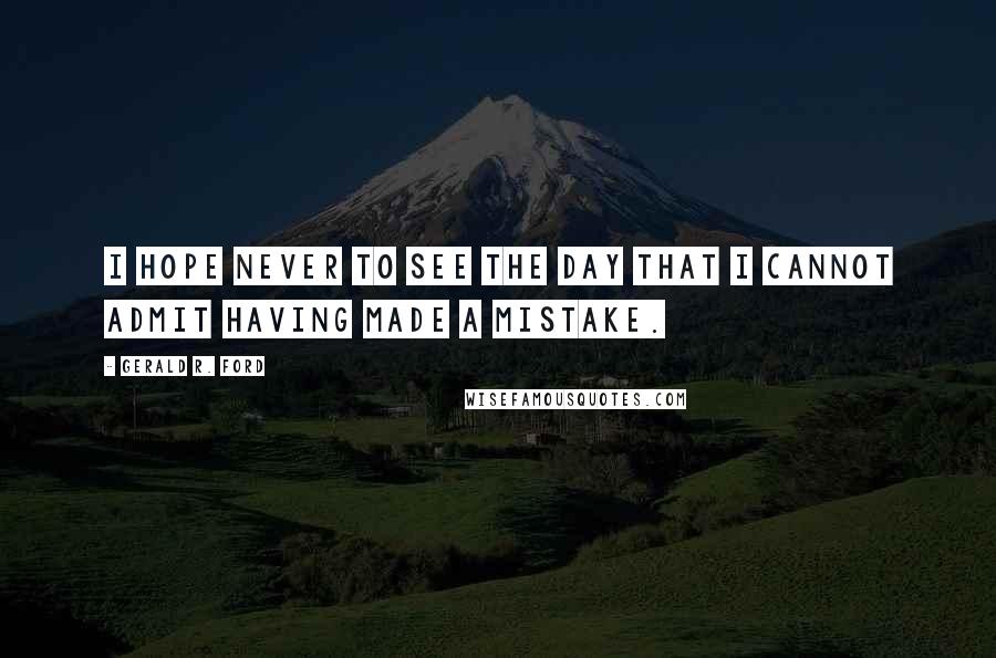 Gerald R. Ford Quotes: I hope never to see the day that I cannot admit having made a mistake.