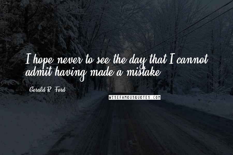 Gerald R. Ford Quotes: I hope never to see the day that I cannot admit having made a mistake.