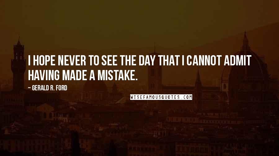 Gerald R. Ford Quotes: I hope never to see the day that I cannot admit having made a mistake.