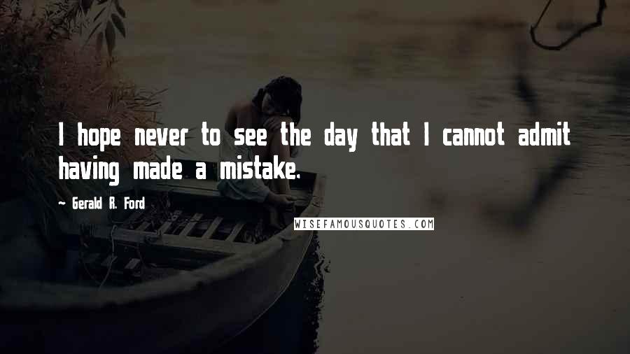 Gerald R. Ford Quotes: I hope never to see the day that I cannot admit having made a mistake.