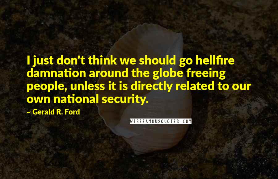 Gerald R. Ford Quotes: I just don't think we should go hellfire damnation around the globe freeing people, unless it is directly related to our own national security.