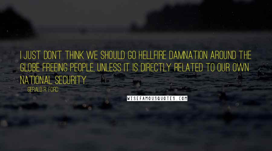 Gerald R. Ford Quotes: I just don't think we should go hellfire damnation around the globe freeing people, unless it is directly related to our own national security.