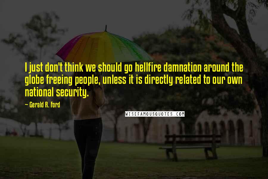 Gerald R. Ford Quotes: I just don't think we should go hellfire damnation around the globe freeing people, unless it is directly related to our own national security.