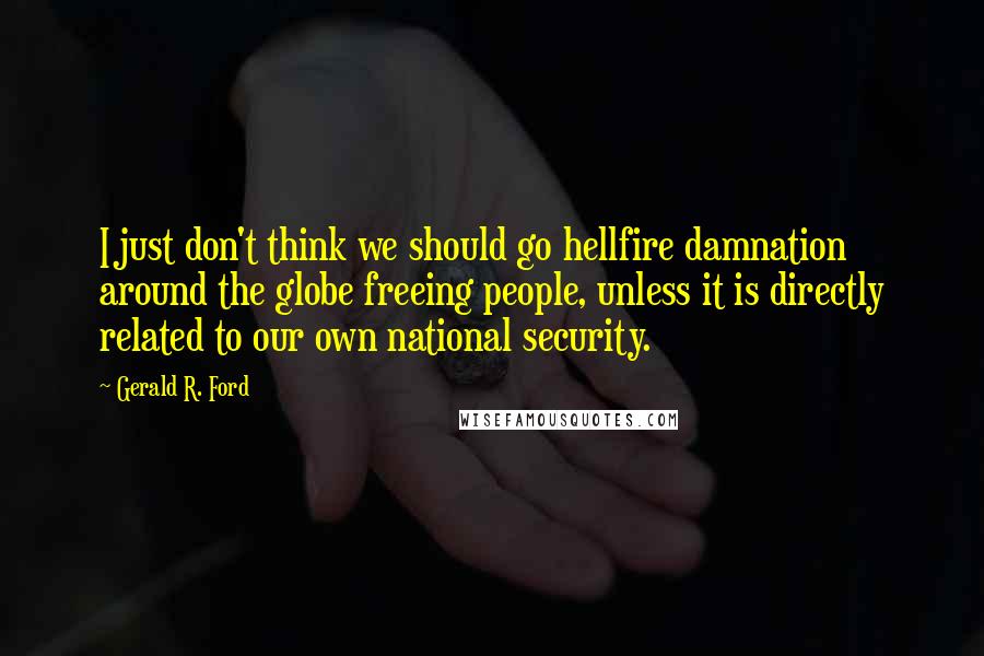 Gerald R. Ford Quotes: I just don't think we should go hellfire damnation around the globe freeing people, unless it is directly related to our own national security.